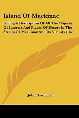 Island Of Mackinac: Giving A Description Of All The Objects Of Interest And Places Of Resort In The Straits Of Mackinac And Its Vicinity (1875) by Disturnell, John