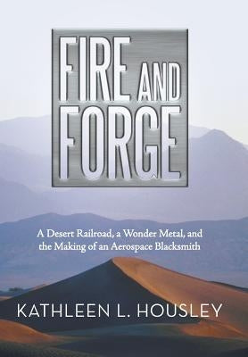 Fire and Forge: A Desert Railroad, a Wonder Metal, and the Making of an Aerospace Blacksmith by Housley, Kathleen L.