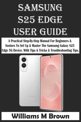 Samsung S25 Edge User Guide: A Practical Step-By-Step Manual For Beginners & Seniors To Set Up & Master The Samsung Galaxy S25 Edge 5G Device. With Ti by M. Brown, Williams
