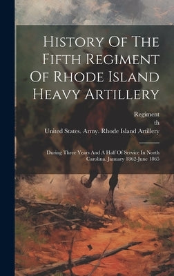 History Of The Fifth Regiment Of Rhode Island Heavy Artillery: During Three Years And A Half Of Service In North Carolina. January 1862-june 1865 by United States Army Rhode Island Heavy