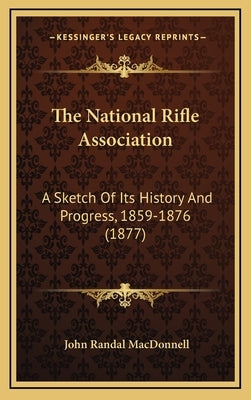 The National Rifle Association: A Sketch Of Its History And Progress, 1859-1876 (1877) by MacDonnell, John Randal