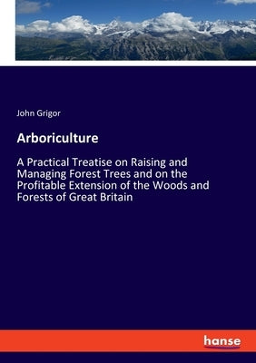 Arboriculture: A Practical Treatise on Raising and Managing Forest Trees and on the Profitable Extension of the Woods and Forests of Great Britain by Grigor, John