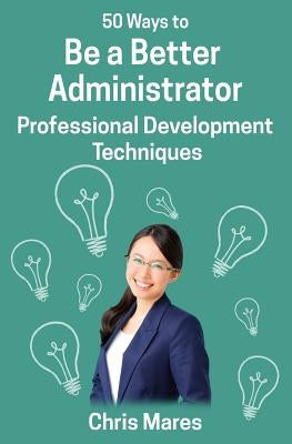 50 Ways to Be a Better Administrator: Professional Development Techniques by Mares, Chris