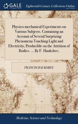 Physico-mechanical Experiments on Various Subjects. Containing an Account of Several Surprizing Phenomena Touching Light and Electricity, Producible o by Hauksbee, Francis