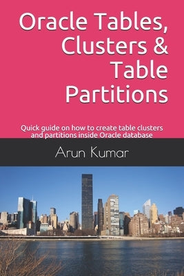 Oracle Tables, Clusters & Table Partitions: Quick guide on how to create table clusters and partitions inside Oracle database by Kumar, Arun