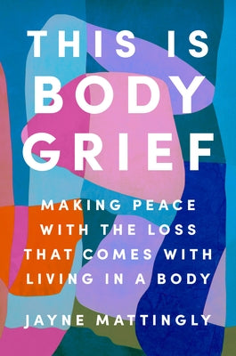 This Is Body Grief: Making Peace with the Loss That Comes with Living in a Body by Mattingly, Jayne