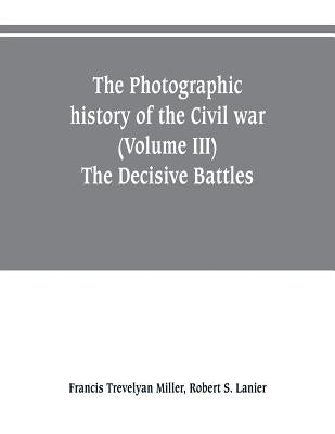 The photographic history of the Civil war (Volume III) The Decisive Battles by Trevelyan Miller, Francis
