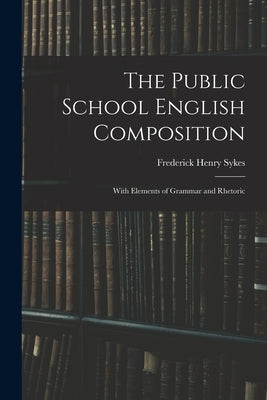The Public School English Composition: With Elements of Grammar and Rhetoric by Sykes, Frederick Henry 1863-1917