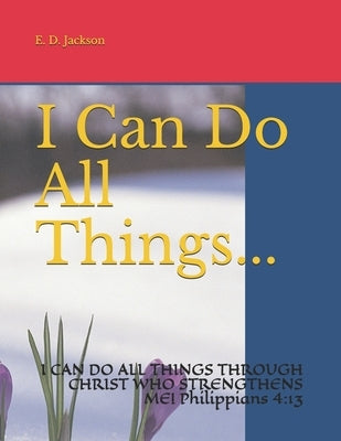 I Can Do All Things...: I CAN DO ALL THINGS THROUGH CHRIST WHO STRENGTHENS ME! Philippians 4:13 by Jackson, E. D.