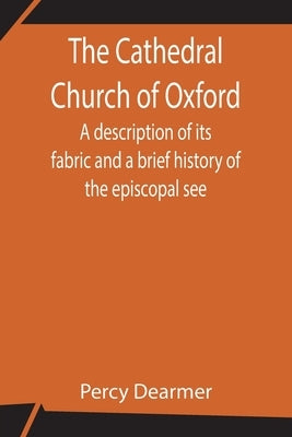 The Cathedral Church of Oxford; A description of its fabric and a brief history of the episcopal see by Dearmer, Percy