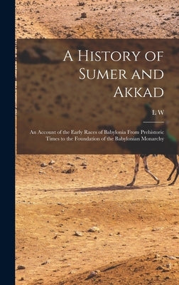 A History of Sumer and Akkad: An Account of the Early Races of Babylonia From Prehistoric Times to the Foundation of the Babylonian Monarchy by King, L. W. 1869-1919