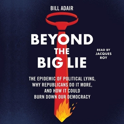 Beyond the Big Lie: The Epidemic of Political Lying, Why Republicans Do It More, and How It Could Burn Down Our Democracy by Adair, Bill