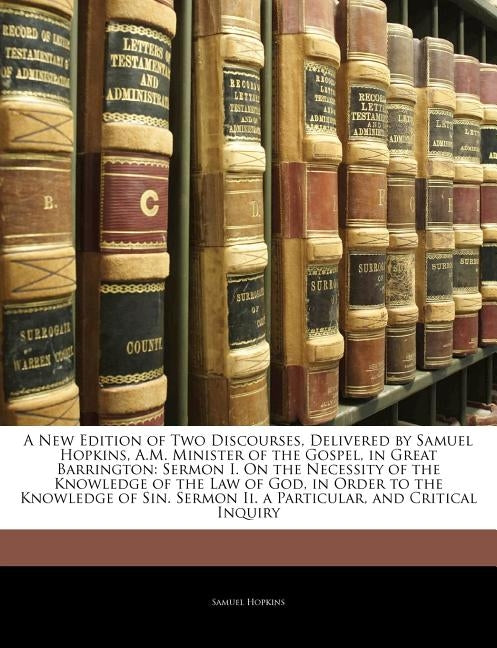A New Edition of Two Discourses, Delivered by Samuel Hopkins, A.M. Minister of the Gospel, in Great Barrington: Sermon I. on the Necessity of the Know by Hopkins, Samuel