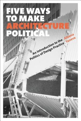 Five Ways to Make Architecture Political: An Introduction to the Politics of Design Practice by Yaneva, Albena