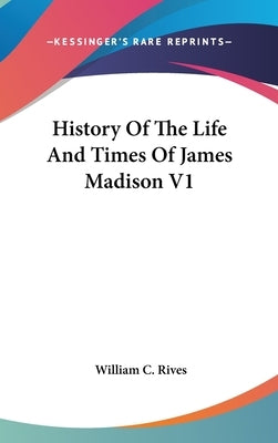 History Of The Life And Times Of James Madison V1 by Rives, William C.