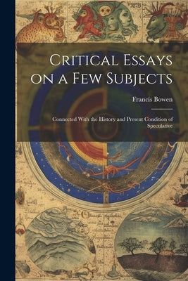 Critical Essays on a Few Subjects: Connected With the History and Present Condition of Speculative by Bowen, Francis