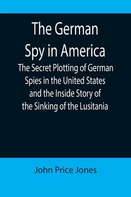The German Spy in America; The Secret Plotting of German Spies in the United States and the Inside Story of the Sinking of the Lusitania by Price Jones, John