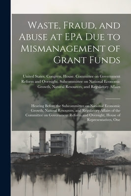 Waste, Fraud, and Abuse at EPA due to Mismanagement of Grant Funds: Hearing Before the Subcommittee on National Economic Growth, Natural Resources, an by United States Congress House Commi