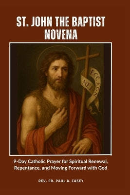 St. John the Baptist Novena: 9-Day Catholic Prayer for Spiritual Renewal, Repentance, and Moving Forward with God by Casey, Paul A.