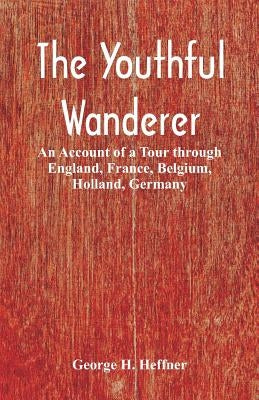 The Youthful Wanderer: An Account of a Tour through England, France, Belgium, Holland, Germany by Heffner, George H.