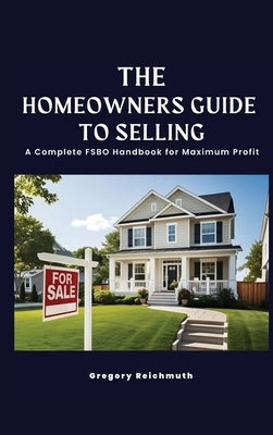The Homeowner's Guide to Selling; A Complete FSBO Handbook for Maximum Profit by Reichmuth, Gregory