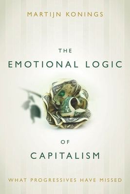 The Emotional Logic of Capitalism: What Progressives Have Missed by Konings, Martijn