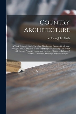 Country Architecture: a Work Designed for the Use of the Nobility and Country Gentlemen; Being a Series of Executed Works and Designs for Bu by Birch, John Architect