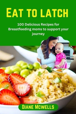 Eat to latch: 100 Delicious Recipes for Breastfeeding moms to support your journey by McWells, Diane