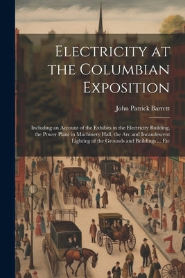 Electricity at the Columbian Exposition: Including an Account of the Exhibits in the Electricity Building, the Power Plant in Machinery Hall, the Arc by Barrett, John Patrick