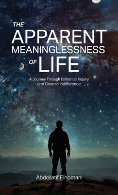 The Apparent Meaninglessness of Life, A Journey Through Existential Inquiry and Cosmic Indifference by Elhomani, Abdellatif