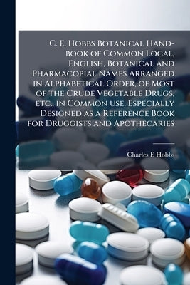 C. E. Hobbs Botanical Hand-book of Common Local, English, Botanical and Pharmacopial Names Arranged in Alphabetical Order, of Most of the Crude Vegeta by Hobbs, Charles E.