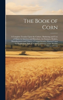 The Book of Corn: A Complete Treatise Upon the Culture, Marketing and Uses of Maize in America and Elsewhere, for Farmers, Dealers, Manu by Anonymous