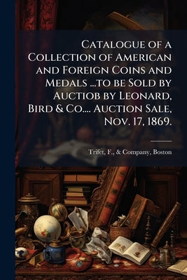 Catalogue of a Collection of American and Foreign Coins and Medals ...to be Sold by Auctiob by Leonard, Bird & Co.... Auction Sale, Nov. 17, 1869. by Trifet, F. &. Company