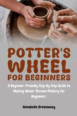 Potter's Wheel for Beginners: A Beginner-Friendly Step-by-Step Guide to Making Wheel-Thrown Pottery for Beginners by Greenaway, Annabelle