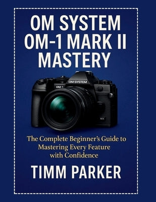 OM System OM-1 Mark II Mastery: The Complete Beginner's Guide to Mastering Every Feature with Confidence by Parker, Timm