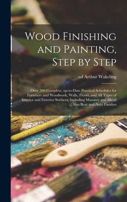Wood Finishing and Painting, Step by Step; Over 500 Complete, Up-to-date Practical Schedules for Furniture and Woodwork, Walls, Floors, and All Types by Wakeling, Arthur Ed