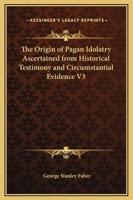 The Origin of Pagan Idolatry Ascertained from Historical Testimony and Circumstantial Evidence V3 by Faber, George Stanley