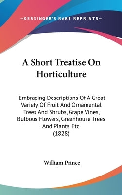 A Short Treatise On Horticulture: Embracing Descriptions Of A Great Variety Of Fruit And Ornamental Trees And Shrubs, Grape Vines, Bulbous Flowers, Gr by Prince, William