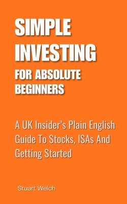 Simple Investing For Absolute Beginners: A UK Insider's Plain English Guide To Stocks, ISAs and Getting Started by Welch, Stuart