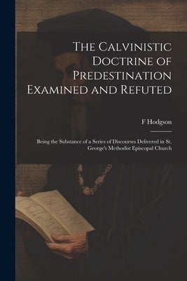 The Calvinistic Doctrine of Predestination Examined and Refuted: Being the Substance of a Series of Discourses Delivered in St. George's Methodist Epi by Hodgson, F. 1805-1877