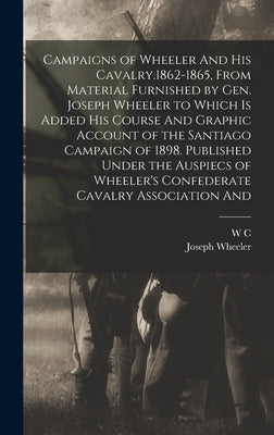 Campaigns of Wheeler And his Cavalry.1862-1865, From Material Furnished by Gen. Joseph Wheeler to Which is Added his Course And Graphic Account of the by Wheeler, Joseph