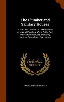 The Plumber and Sanitary Houses: A Practical Treatise On the Principles of Internal Plumbing Work, Or the Best Means for Effectually Excluding Noxious by Hellyer, Samuel Stevens