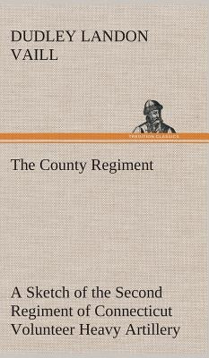 The County Regiment A Sketch of the Second Regiment of Connecticut Volunteer Heavy Artillery, Originally the Nineteenth Volunteer Infantry, in the Civ by Vaill, Dudley Landon