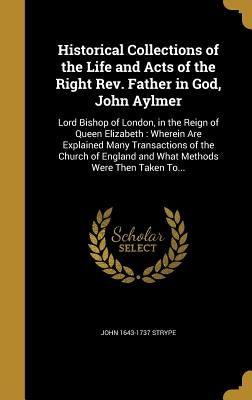 Historical Collections of the Life and Acts of the Right Rev. Father in God, John Aylmer: Lord Bishop of London, in the Reign of Queen Elizabeth: Wher by Strype, John 1643-1737