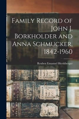 Family Record of John J. Borkholder and Anna Schmucker, 1842-1960 by Hershberger, Reuben Emanuel 1915-