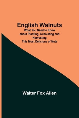 English Walnuts; What You Need to Know about Planting, Cultivating and Harvesting This Most Delicious of Nuts by Fox Allen, Walter
