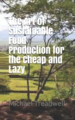The Art of Sustainable Food Production for the Cheap and Lazy by Treadwell, Michael