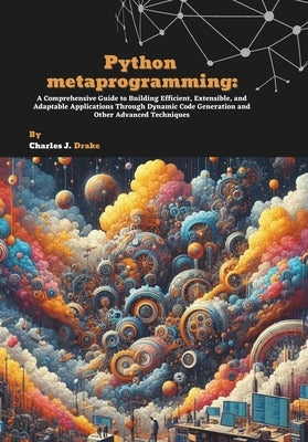 Python metaprogramming: A Comprehensive Guide to Building Efficient, Extensible, and Adaptable Applications Through Dynamic Code Generation and Other by J. Drake, Charles