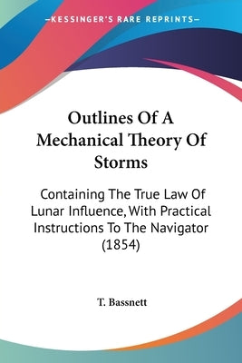 Outlines Of A Mechanical Theory Of Storms: Containing The True Law Of Lunar Influence, With Practical Instructions To The Navigator (1854) by Bassnett, T.