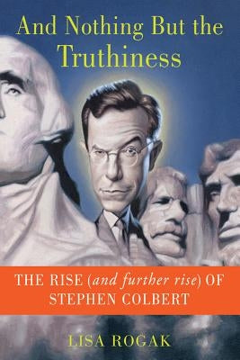 And Nothing But the Truthiness: The Rise (and Further Rise) of Stephen Colbert by Rogak, Lisa